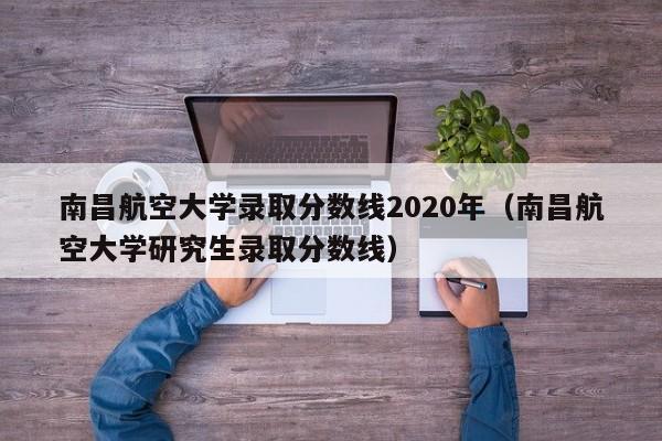 南昌航空大學錄取分數線2020年（南昌航空大學研究生錄取分數線）