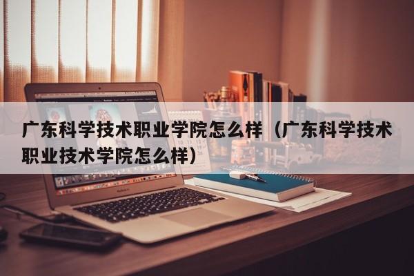 廣東科學技術職業學院怎么樣（廣東科學技術職業技術學院怎么樣）