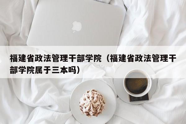 福建省政法管理干部學院（福建省政法管理干部學院屬于三本嗎）