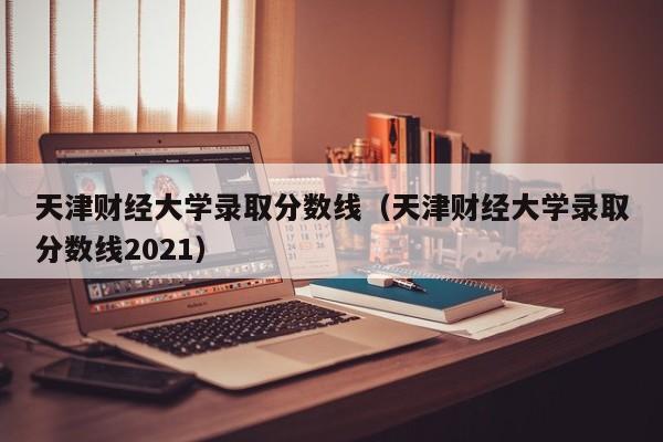 天津財經大學錄取分數線（天津財經大學錄取分數線2021）