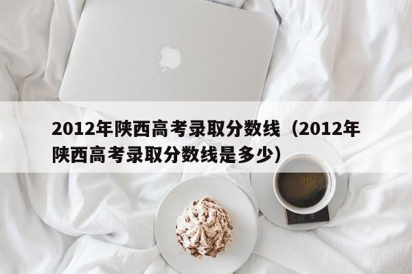 2012年陜西高考錄取分數線(xiàn)（2012年陜西高考錄取分數線(xiàn)是多少）