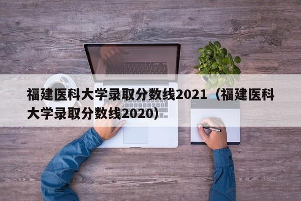 福建醫科大學錄取分數線2021（福建醫科大學錄取分數線2020）