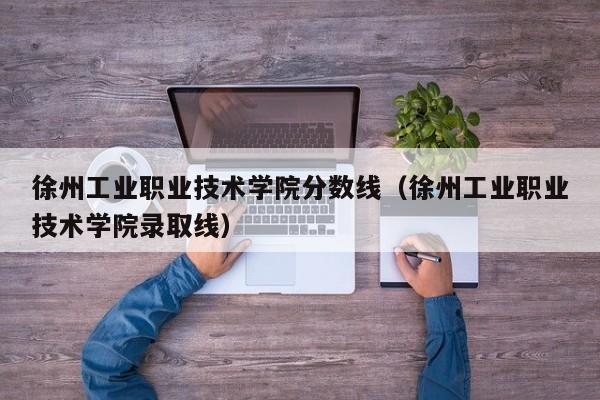 徐州工業職業技術學院分數線（徐州工業職業技術學院錄取線）