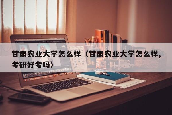 甘肅農業大學怎么樣（甘肅農業大學怎么樣,考研好考嗎）