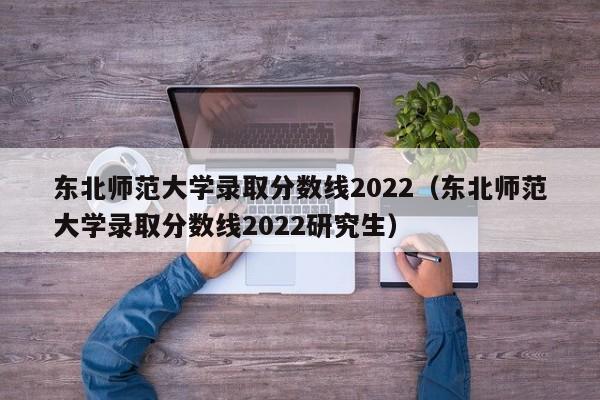 東北師范大學錄取分數線2022（東北師范大學錄取分數線2022研究生）