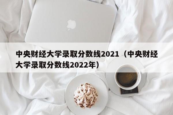 中央財經大學錄取分數線2021（中央財經大學錄取分數線2022年）