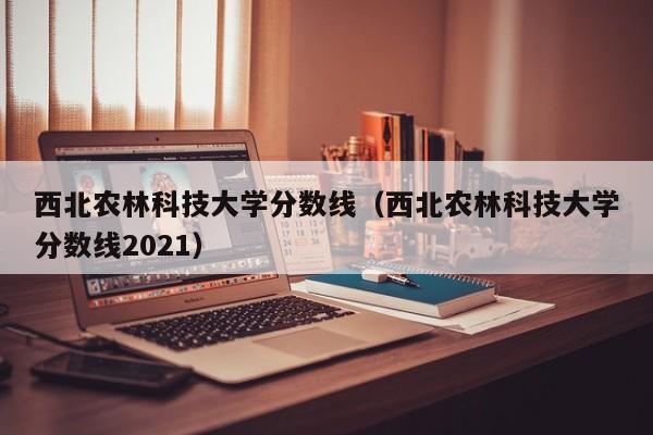 西北農林科技大學分數線（西北農林科技大學分數線2021）