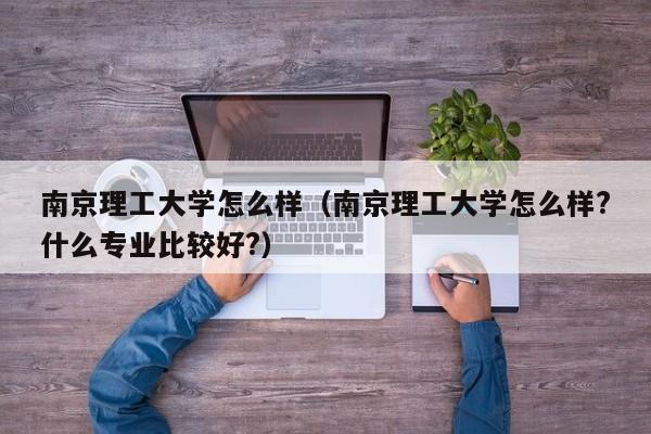 南京理工大學怎么樣（南京理工大學怎么樣?什么專業比較好?）