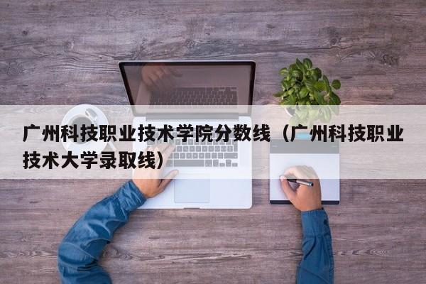 廣州科技職業技術學院分數線（廣州科技職業技術大學錄取線）