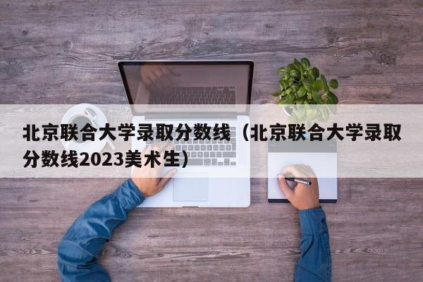 北京聯合大學錄取分數線（北京聯合大學錄取分數線2023美術生）