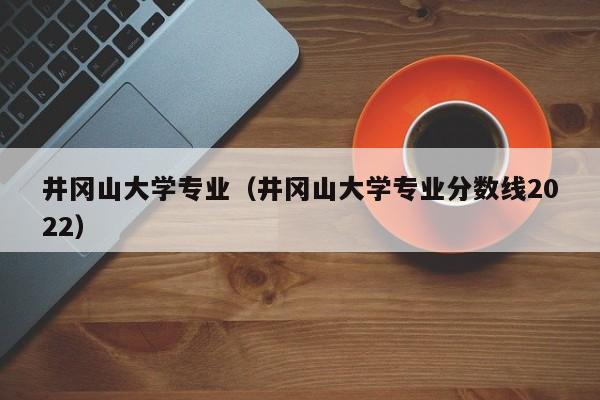 井岡山大學專業（井岡山大學專業分數線2022）