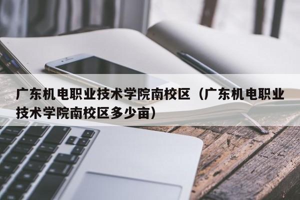 廣東機電職業技術學院南校區（廣東機電職業技術學院南校區多少畝）