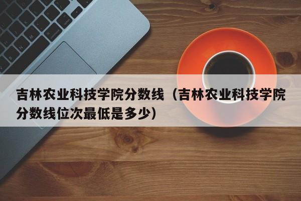 吉林農業科技學院分數線（吉林農業科技學院分數線位次最低是多少）