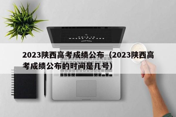 2023陜西高考成績公布（2023陜西高考成績公布的時間是幾號）