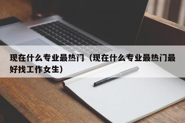 現在什么專業最熱門（現在什么專業最熱門最好找工作女生）