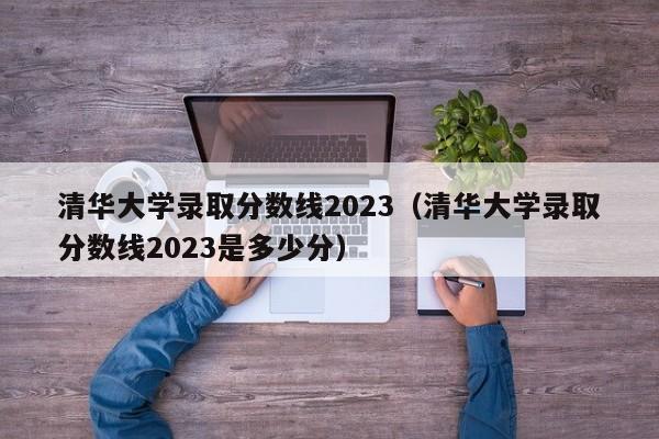 清華大學(xué)錄取分數線(xiàn)2023（清華大學(xué)錄取分數線(xiàn)2023是多少分）