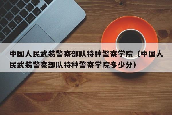 中國人民武裝警察部隊特種警察學院（中國人民武裝警察部隊特種警察學院多少分）