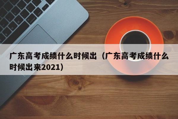 廣東高考成績什么時候出（廣東高考成績什么時候出來2021）