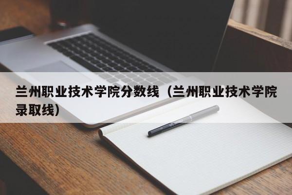 蘭州職業技術學院分數線（蘭州職業技術學院錄取線）