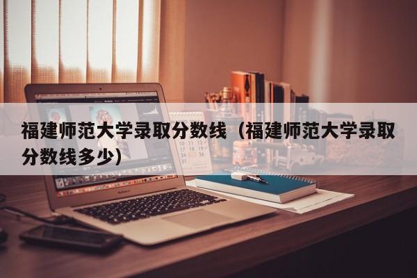 福建師范大學錄取分數線（福建師范大學錄取分數線多少）