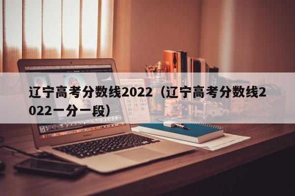 遼寧高考分數線2022（遼寧高考分數線2022一分一段）