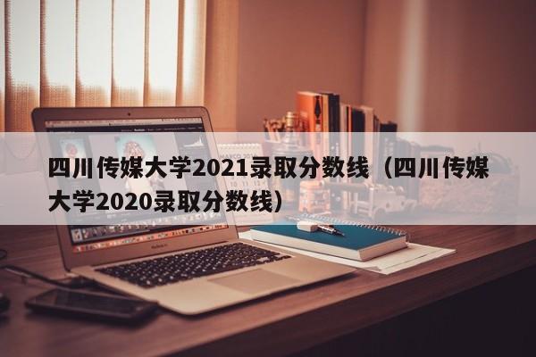 四川傳媒大學(xué)2021錄取分數線(xiàn)（四川傳媒大學(xué)2020錄取分數線(xiàn)）