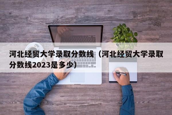 河北經貿大學錄取分數線（河北經貿大學錄取分數線2023是多少）