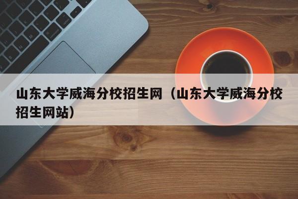 山東大學威海分校招生網（山東大學威海分校招生網站）