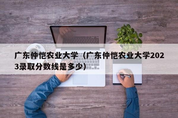 廣東仲愷農業大學（廣東仲愷農業大學2023錄取分數線是多少）