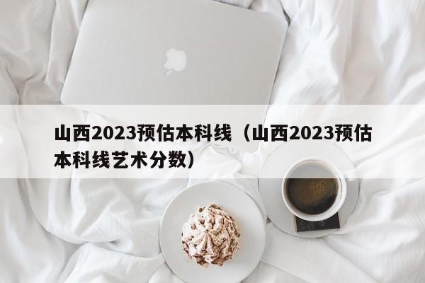 山西2023預估本科線(xiàn)（山西2023預估本科線(xiàn)藝術(shù)分數）