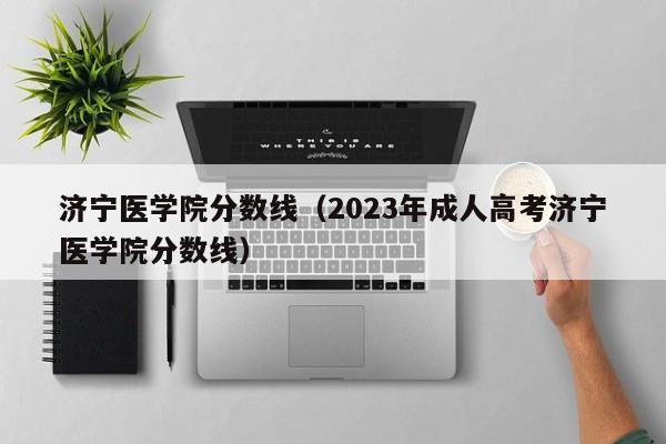 濟寧醫學院分數線（2023年成人高考濟寧醫學院分數線）