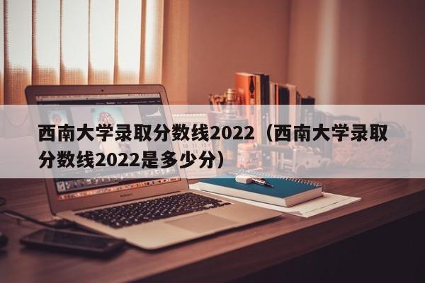 西南大學(xué)錄取分數線(xiàn)2022（西南大學(xué)錄取分數線(xiàn)2022是多少分）