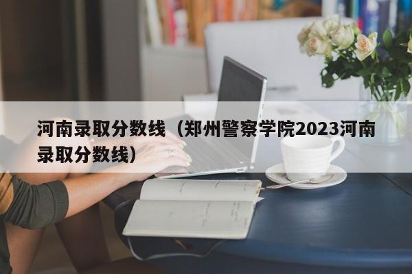 河南錄取分數線(xiàn)（鄭州警察學(xué)院2023河南錄取分數線(xiàn)）