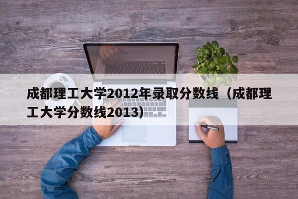 成都理工大學2012年錄取分數線（成都理工大學分數線2013）