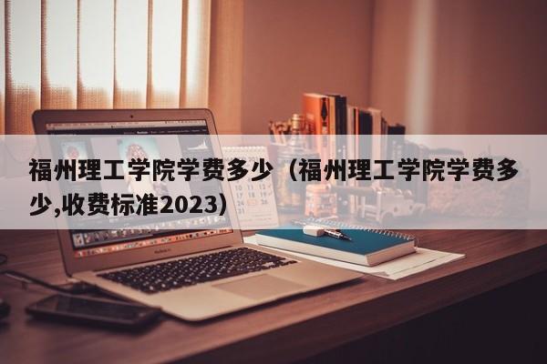 福州理工學院學費多少（福州理工學院學費多少,收費標準2023）