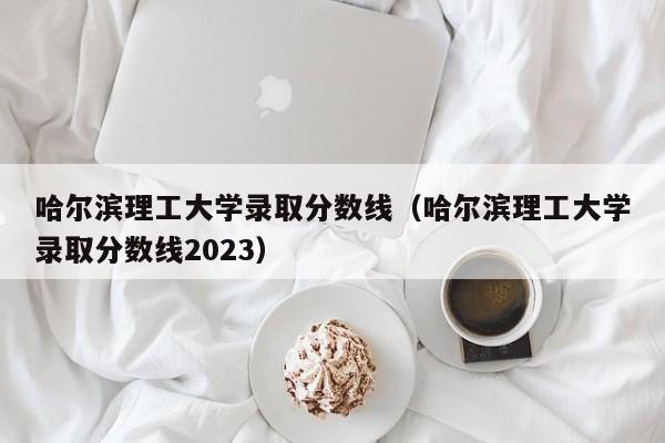 哈爾濱理工大學(xué)錄取分數線(xiàn)（哈爾濱理工大學(xué)錄取分數線(xiàn)2023）