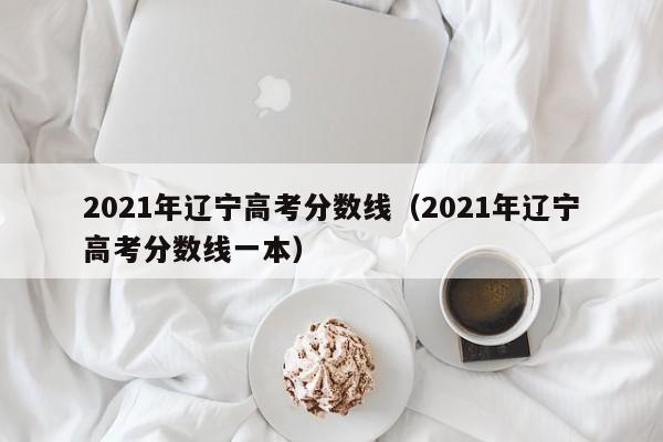 2021年遼寧高考分數線(xiàn)（2021年遼寧高考分數線(xiàn)一本）