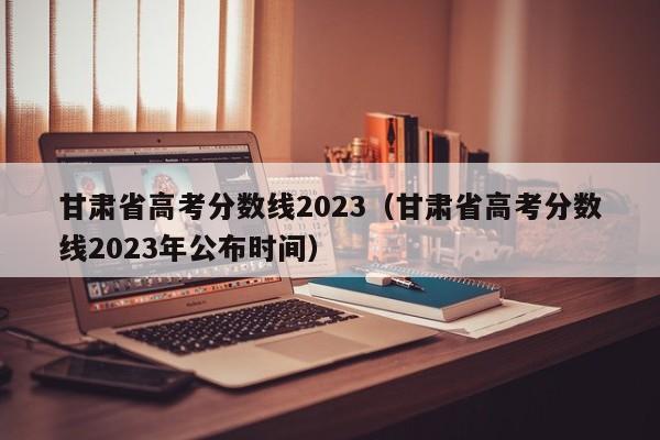 甘肅省高考分數線(xiàn)2023（甘肅省高考分數線(xiàn)2023年公布時(shí)間）