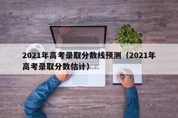 2021年高考錄取分數線(xiàn)預測（2021年高考錄取分數估計）