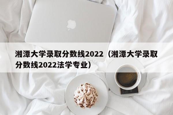 湘潭大學錄取分數線2022（湘潭大學錄取分數線2022法學專業）