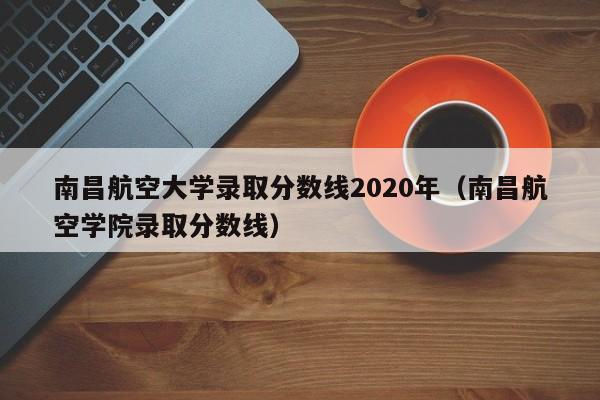 南昌航空大學錄取分數線2020年（南昌航空學院錄取分數線）