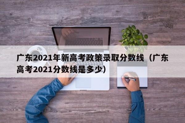 廣東2021年新高考政策錄取分數線(xiàn)（廣東高考2021分數線(xiàn)是多少）