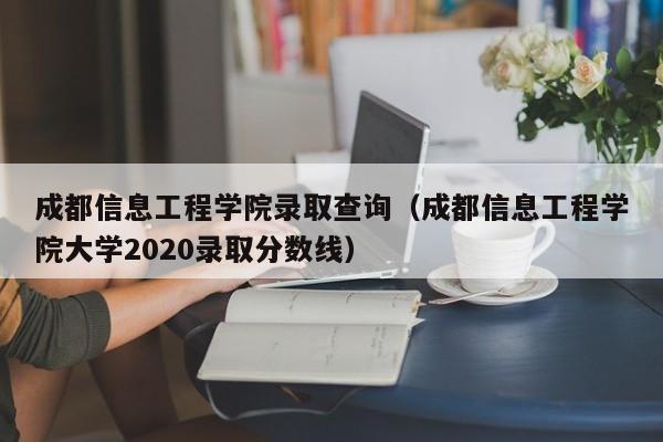 成都信息工程學院錄取查詢（成都信息工程學院大學2020錄取分數線）