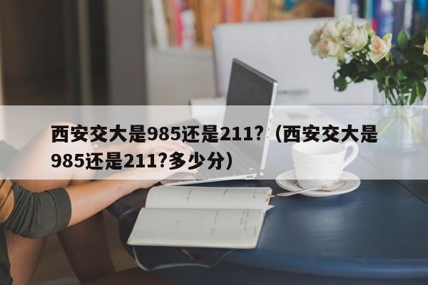 西安交大是985還是211?（西安交大是985還是211?多少分）