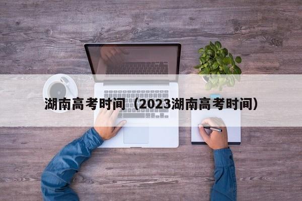 湖南高考時(shí)間（2023湖南高考時(shí)間）