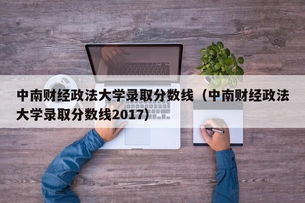 中南財經政法大學錄取分數線（中南財經政法大學錄取分數線2017）