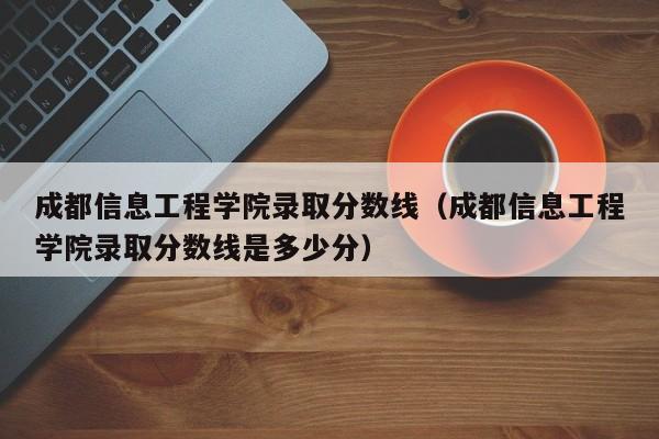 成都信息工程學院錄取分數線（成都信息工程學院錄取分數線是多少分）