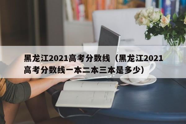 黑龍江2021高考分數線（黑龍江2021高考分數線一本二本三本是多少）