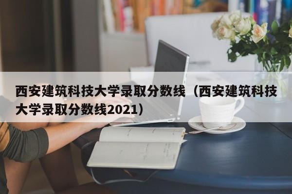 西安建筑科技大學錄取分數線（西安建筑科技大學錄取分數線2021）