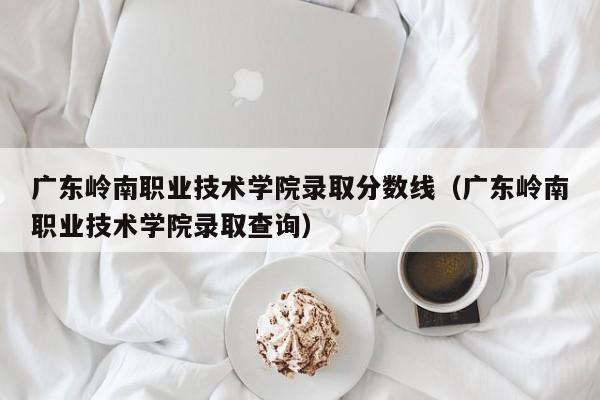 廣東嶺南職業技術學院錄取分數線（廣東嶺南職業技術學院錄取查詢）